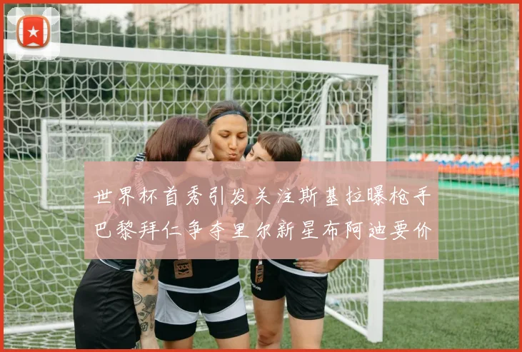 世界杯首秀引发关注斯基拉曝枪手巴黎拜仁争夺里尔新星布阿迪要价7000万欧