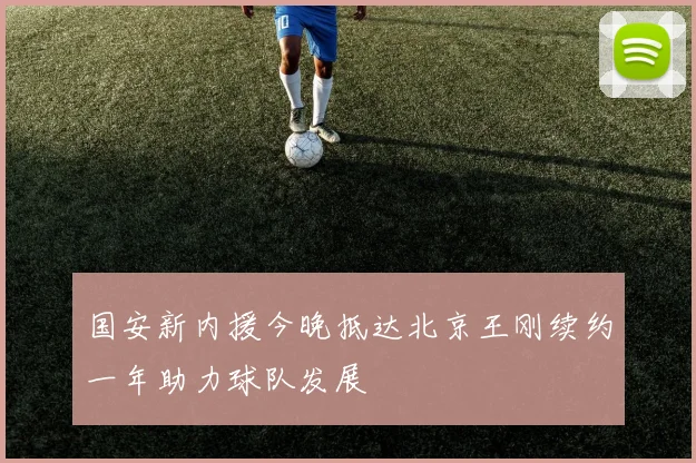 国安新内援今晚抵达北京王刚续约一年助力球队发展