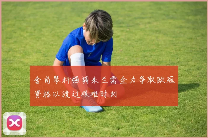 舍甫琴科强调米兰需全力争取欧冠资格以渡过艰难时刻