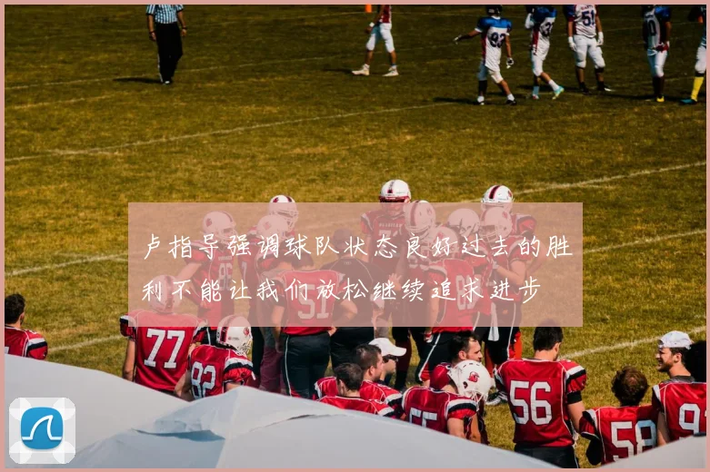 卢指导强调球队状态良好过去的胜利不能让我们放松继续追求进步