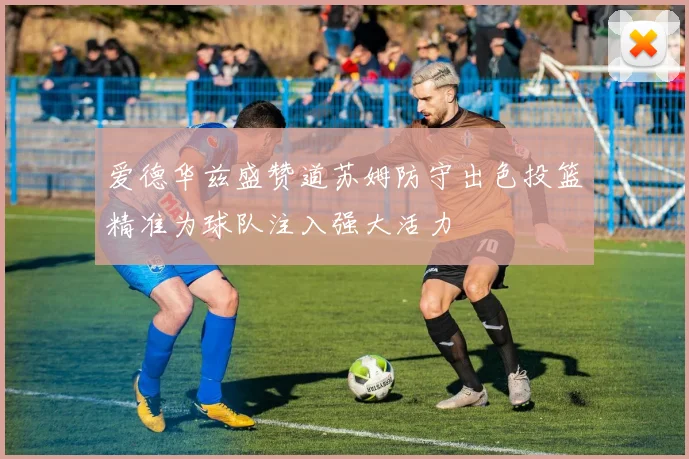 爱德华兹盛赞道苏姆防守出色投篮精准为球队注入强大活力