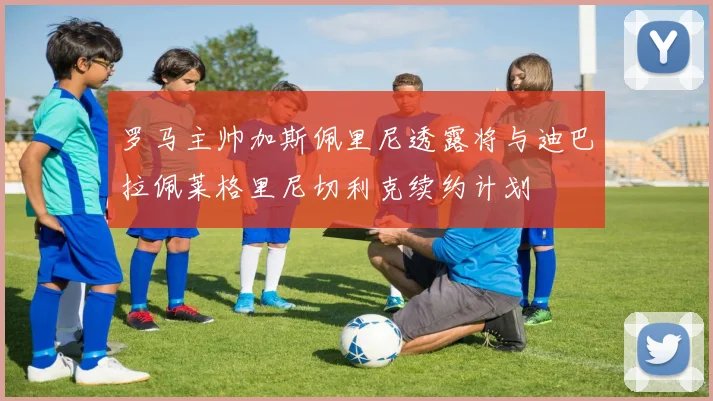 罗马主帅加斯佩里尼透露将与迪巴拉佩莱格里尼切利克续约计划