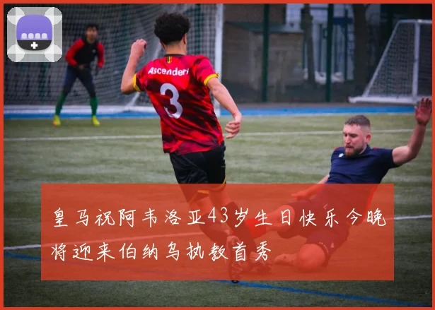 皇马祝阿韦洛亚43岁生日快乐今晚将迎来伯纳乌执教首秀