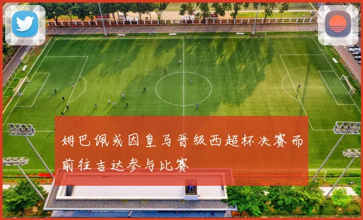 姆巴佩或因皇马晋级西超杯决赛而前往吉达参与比赛