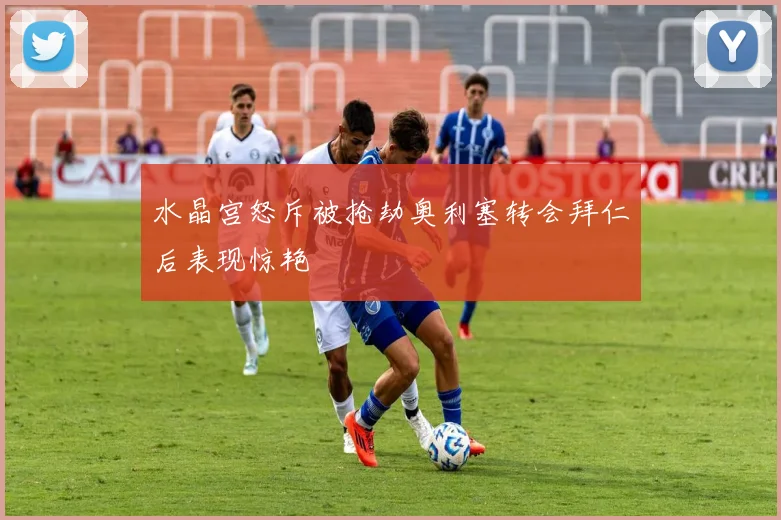 水晶宫怒斥被抢劫奥利塞转会拜仁后表现惊艳