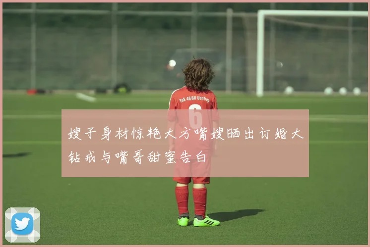 嫂子身材惊艳大方嘴嫂晒出订婚大钻戒与嘴哥甜蜜告白