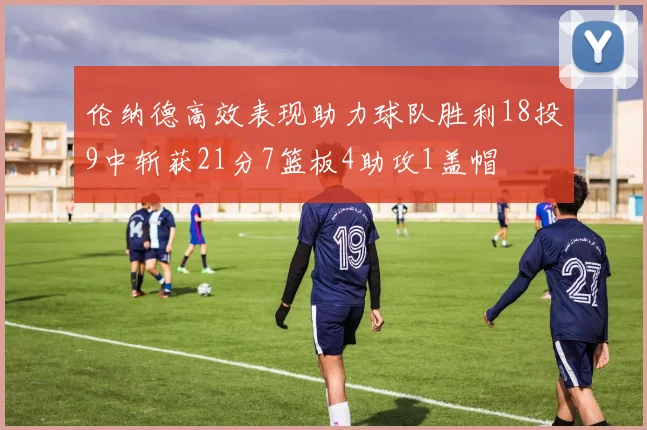 伦纳德高效表现助力球队胜利18投9中斩获21分7篮板4助攻1盖帽