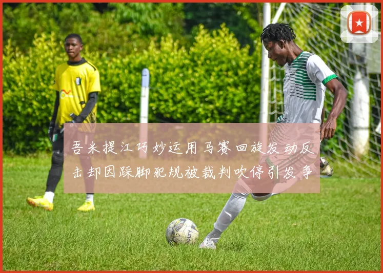 吾米提江巧妙运用马赛回旋发动反击却因踩脚犯规被裁判吹停引发争议