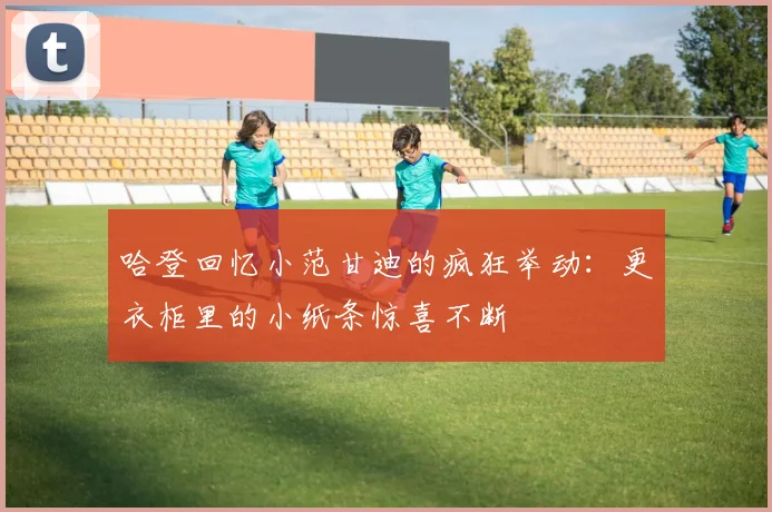 哈登回忆小范甘迪的疯狂举动：更衣柜里的小纸条惊喜不断